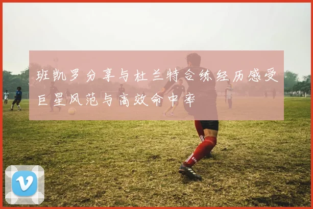 班凯罗分享与杜兰特合练经历感受巨星风范与高效命中率