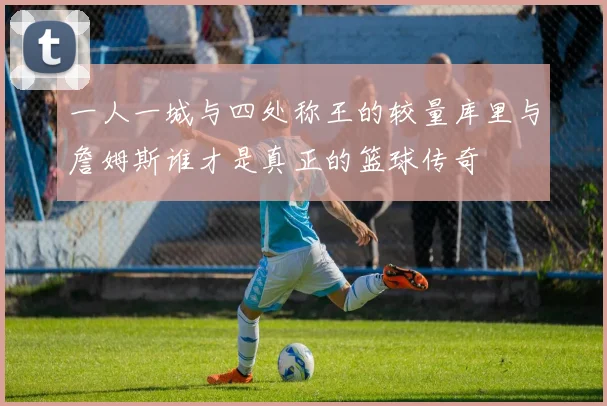 一人一城与四处称王的较量库里与詹姆斯谁才是真正的篮球传奇