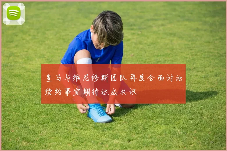 皇马与维尼修斯团队再度会面讨论续约事宜期待达成共识
