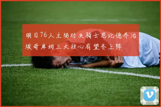 明日76人主场对决骑士恩比德乔治埃奇库姆三大核心有望齐上阵