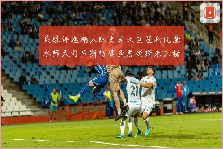 美媒评选湖人队史五大巨星科比魔术师天勾韦斯特鲨鱼詹姆斯未入榜引争议