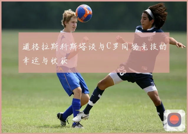 道格拉斯科斯塔谈与C罗同场竞技的幸运与收获