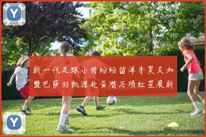 新一代足球小将纷纷留洋李昊炎加盟巴萨刘凯源赴黄潜万项红星展新希望