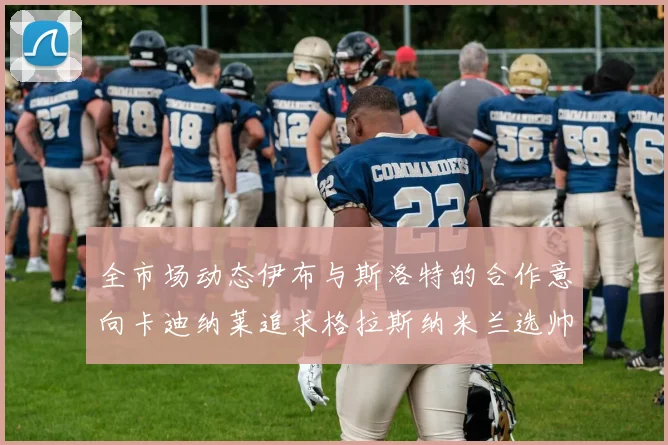 全市场动态伊布与斯洛特的合作意向卡迪纳莱追求格拉斯纳米兰选帅困境加剧