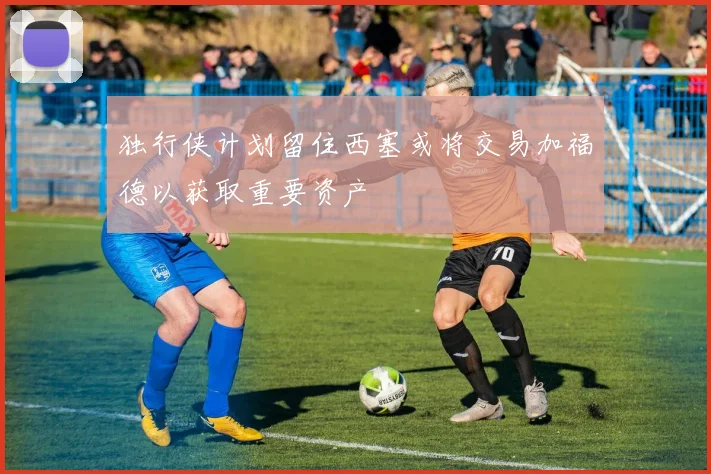独行侠计划留住西塞或将交易加福德以获取重要资产
