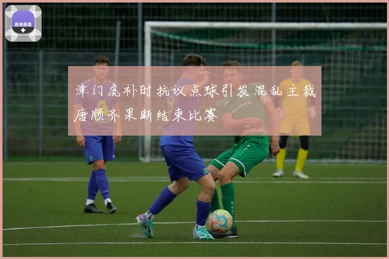 津门虎补时抗议点球引发混乱主裁唐顺齐果断结束比赛