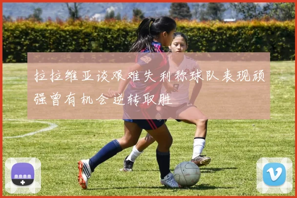 拉拉维亚谈艰难失利称球队表现顽强曾有机会逆转取胜