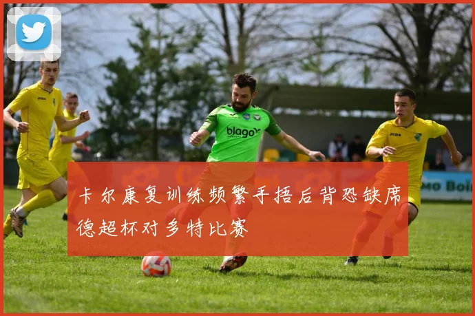 卡尔康复训练频繁手捂后背恐缺席德超杯对多特比赛